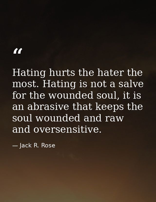 Hating hurts the hater the most. Hating is not a salve for the wounded soul, it is an abrasive that keeps the soul wound — Jack R. Rose