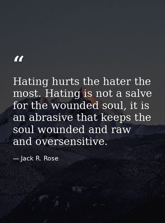 Hating hurts the hater the most. Hating is not a salve for the wounded soul, it is an abrasive that keeps the soul wound — Jack R. Rose