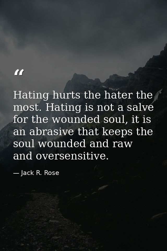 Hating hurts the hater the most. Hating is not a salve for the wounded soul, it is an abrasive that keeps the soul wound — Jack R. Rose