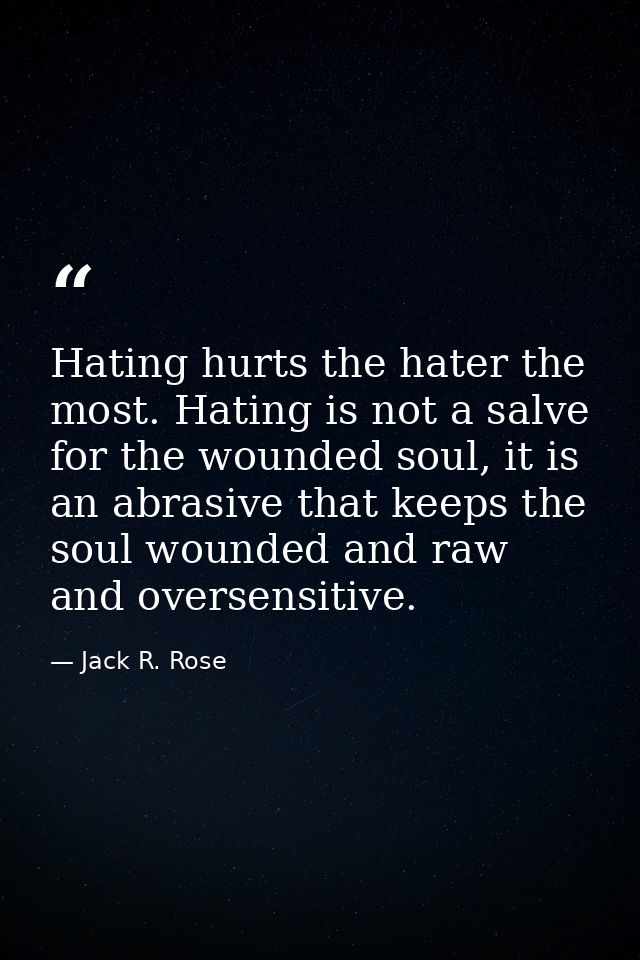 Hating hurts the hater the most. Hating is not a salve for the wounded soul, it is an abrasive that keeps the soul wound — Jack R. Rose