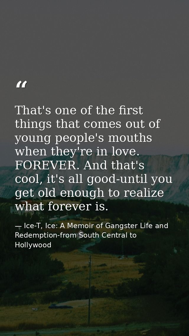 That's one of the first things that comes out of young people's mouths when they're in love. FOREVER. And that's cool, i — Ice-T, Ice: A Memoir of Gangster Life and Redemption-from South Central to Hollywood