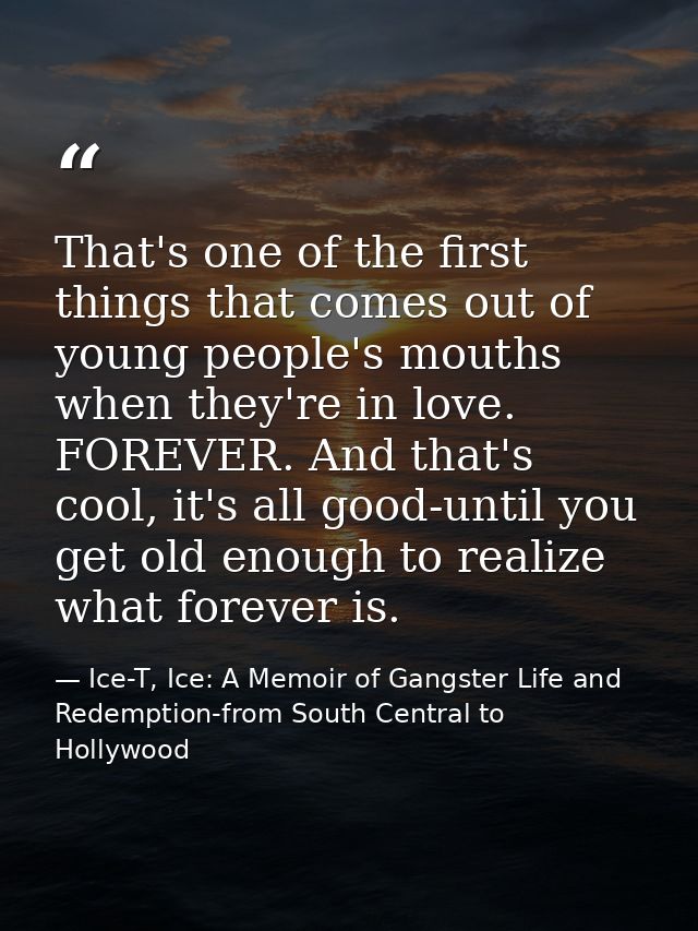 That's one of the first things that comes out of young people's mouths when they're in love. FOREVER. And that's cool, i — Ice-T, Ice: A Memoir of Gangster Life and Redemption-from South Central to Hollywood