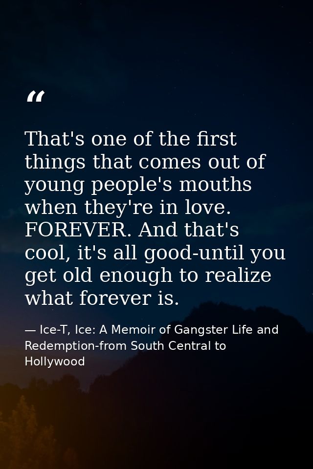 That's one of the first things that comes out of young people's mouths when they're in love. FOREVER. And that's cool, i — Ice-T, Ice: A Memoir of Gangster Life and Redemption-from South Central to Hollywood