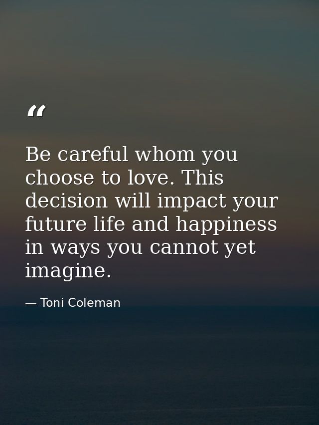 Be careful whom you choose to love. This decision will impact your future life and happiness in ways you cannot yet imag — Toni Coleman