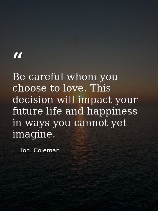 Be careful whom you choose to love. This decision will impact your future life and happiness in ways you cannot yet imag — Toni Coleman