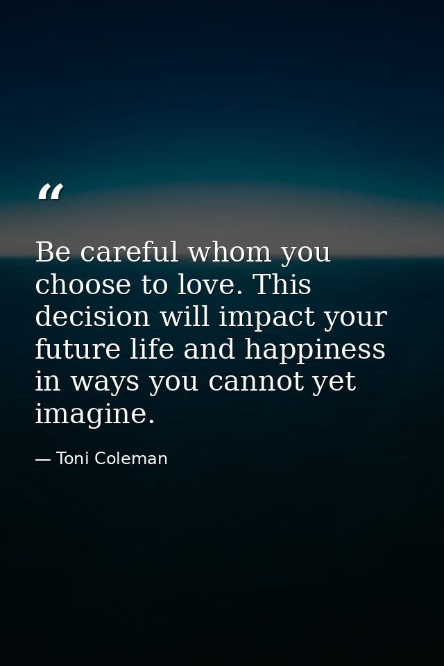 Be careful whom you choose to love. This decision will impact your future life and happiness in ways you cannot yet imag — Toni Coleman