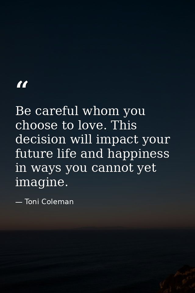 Be careful whom you choose to love. This decision will impact your future life and happiness in ways you cannot yet imag — Toni Coleman