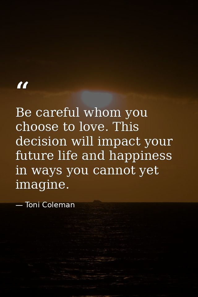 Be careful whom you choose to love. This decision will impact your future life and happiness in ways you cannot yet imag — Toni Coleman