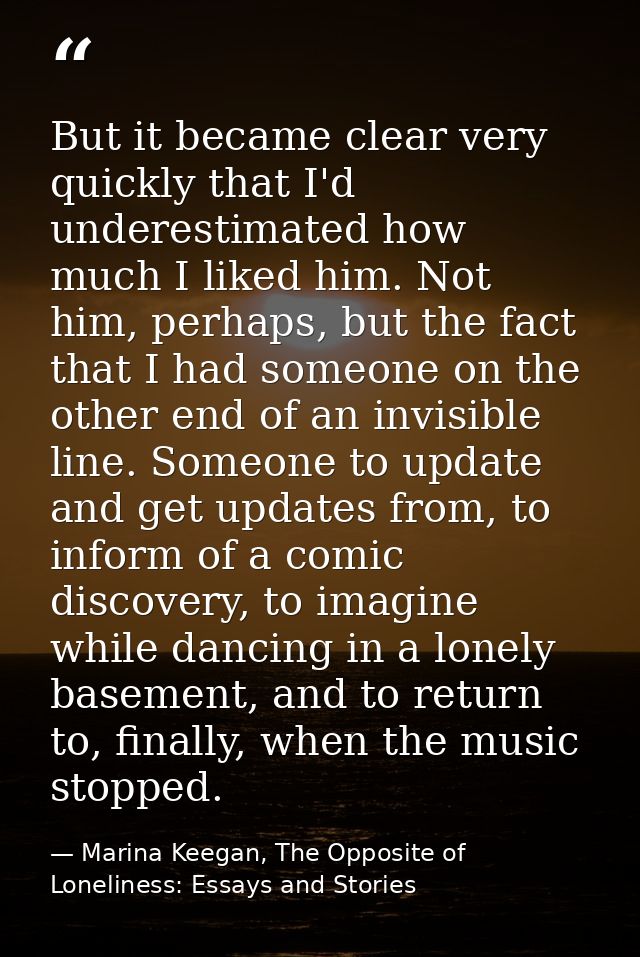 But it became clear very quickly that I'd underestimated how much I liked him. Not him, perhaps, but the fact that I had — Marina Keegan, The Opposite of Loneliness: Essays and Stories
