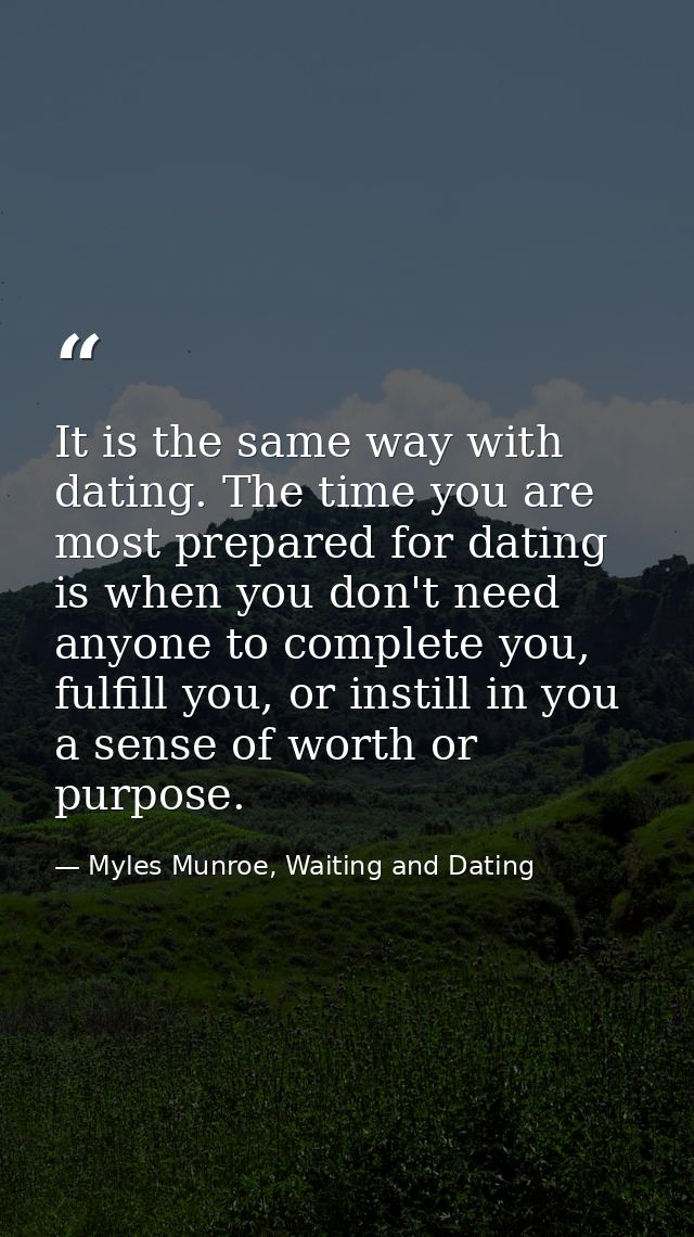 It is the same way with dating. The time you are most prepared for dating is when you don't need anyone to complete you, — Myles Munroe, Waiting and Dating
