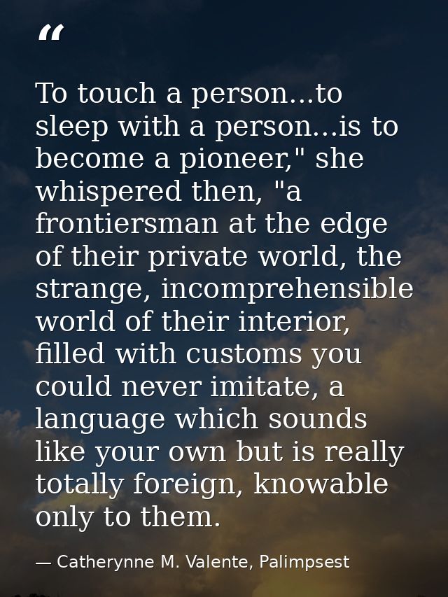 To touch a person...to sleep with a person...is to become a pioneer," she whispered then, "a frontiersman at the edge of — Catherynne M. Valente, Palimpsest