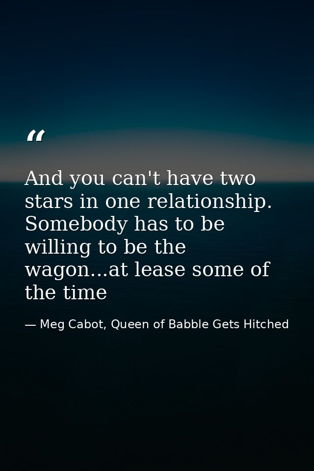 And you can't have two stars in one relationship. Somebody has to be willing to be the wagon...at lease some of the time — Meg Cabot, Queen of Babble Gets Hitched