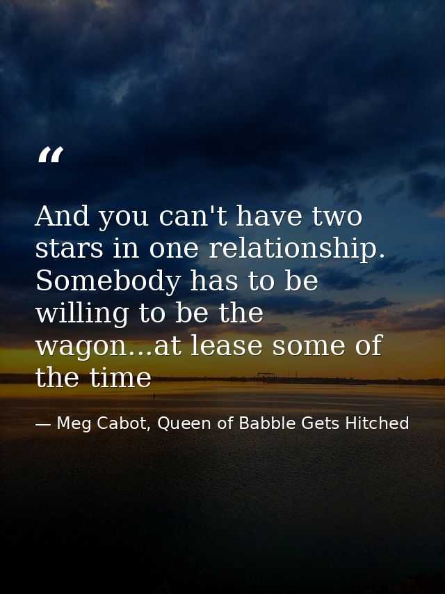 And you can't have two stars in one relationship. Somebody has to be willing to be the wagon...at lease some of the time — Meg Cabot, Queen of Babble Gets Hitched