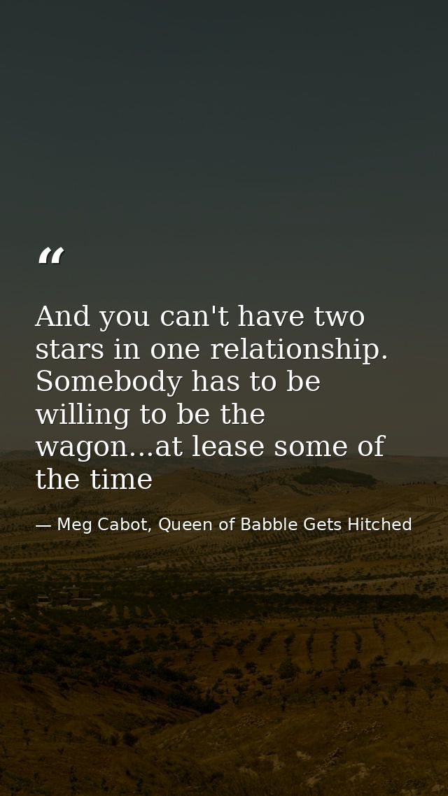 And you can't have two stars in one relationship. Somebody has to be willing to be the wagon...at lease some of the time — Meg Cabot, Queen of Babble Gets Hitched