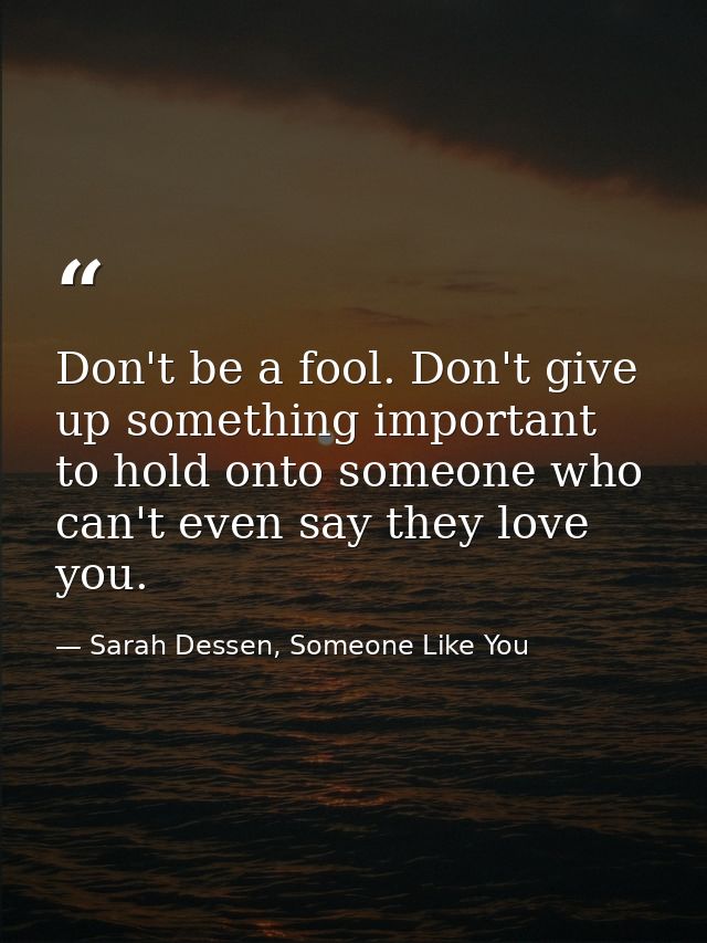 Don't be a fool. Don't give up something important to hold onto someone who can't even say they love you. — Sarah Dessen, Someone Like You