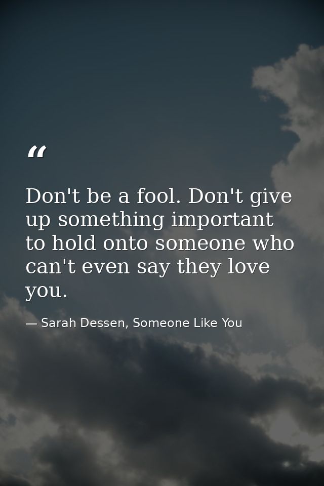 Don't be a fool. Don't give up something important to hold onto someone who can't even say they love you. — Sarah Dessen, Someone Like You