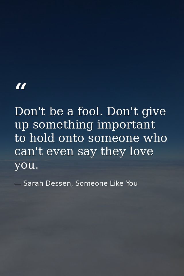 Don't be a fool. Don't give up something important to hold onto someone who can't even say they love you. — Sarah Dessen, Someone Like You