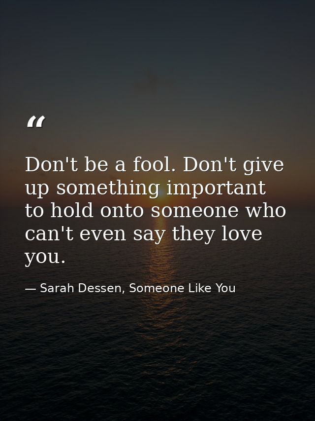 Don't be a fool. Don't give up something important to hold onto someone who can't even say they love you. — Sarah Dessen, Someone Like You