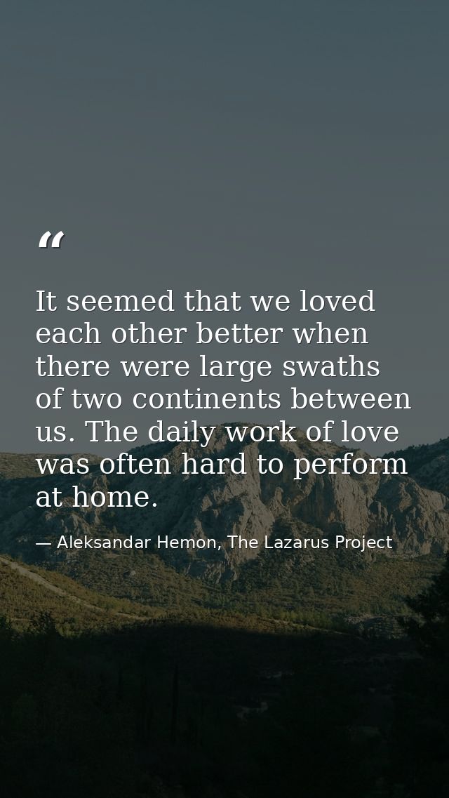 It seemed that we loved each other better when there were large swaths of two continents between us. The daily work of l — Aleksandar Hemon, The Lazarus Project