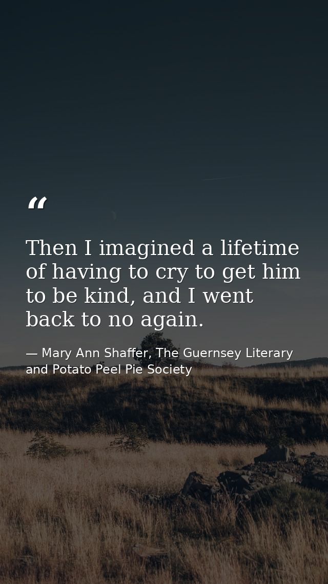Then I imagined a lifetime of having to cry to get him to be kind, and I went back to no again. — Mary Ann Shaffer, The Guernsey Literary and Potato Peel Pie Society
