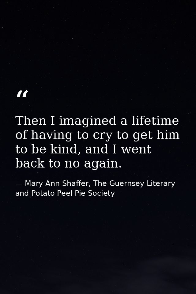Then I imagined a lifetime of having to cry to get him to be kind, and I went back to no again. — Mary Ann Shaffer, The Guernsey Literary and Potato Peel Pie Society