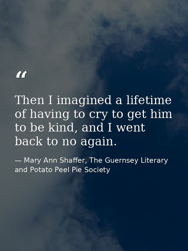 Then I imagined a lifetime of having to cry to get him to be kind, and I went back to no again. — Mary Ann Shaffer, The Guernsey Literary and Potato Peel Pie Society