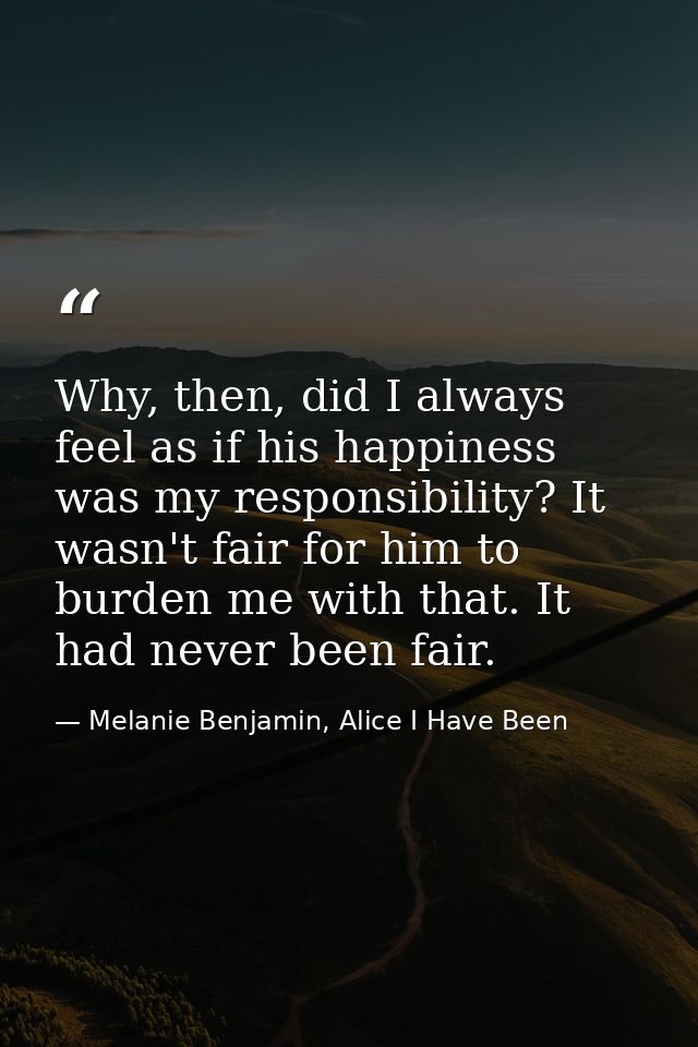 Why, then, did I always feel as if his happiness was my responsibility? It wasn't fair for him to burden me with that. I — Melanie Benjamin, Alice I Have Been