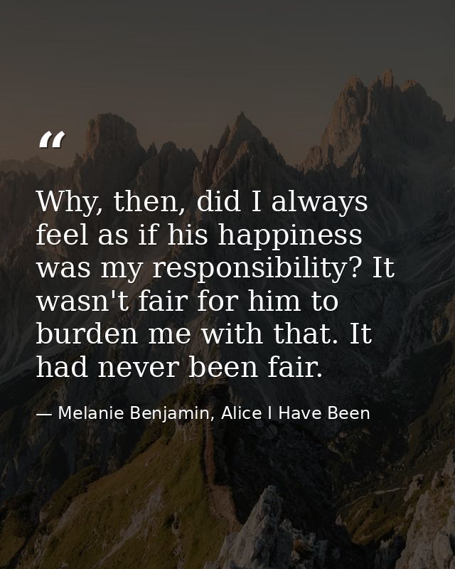 Why, then, did I always feel as if his happiness was my responsibility? It wasn't fair for him to burden me with that. I — Melanie Benjamin, Alice I Have Been