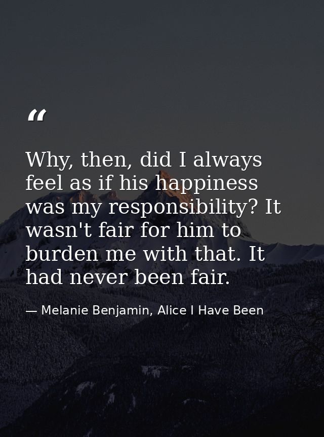 Why, then, did I always feel as if his happiness was my responsibility? It wasn't fair for him to burden me with that. I — Melanie Benjamin, Alice I Have Been