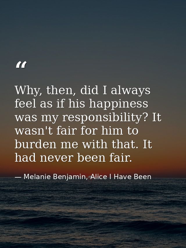 Why, then, did I always feel as if his happiness was my responsibility? It wasn't fair for him to burden me with that. I — Melanie Benjamin, Alice I Have Been