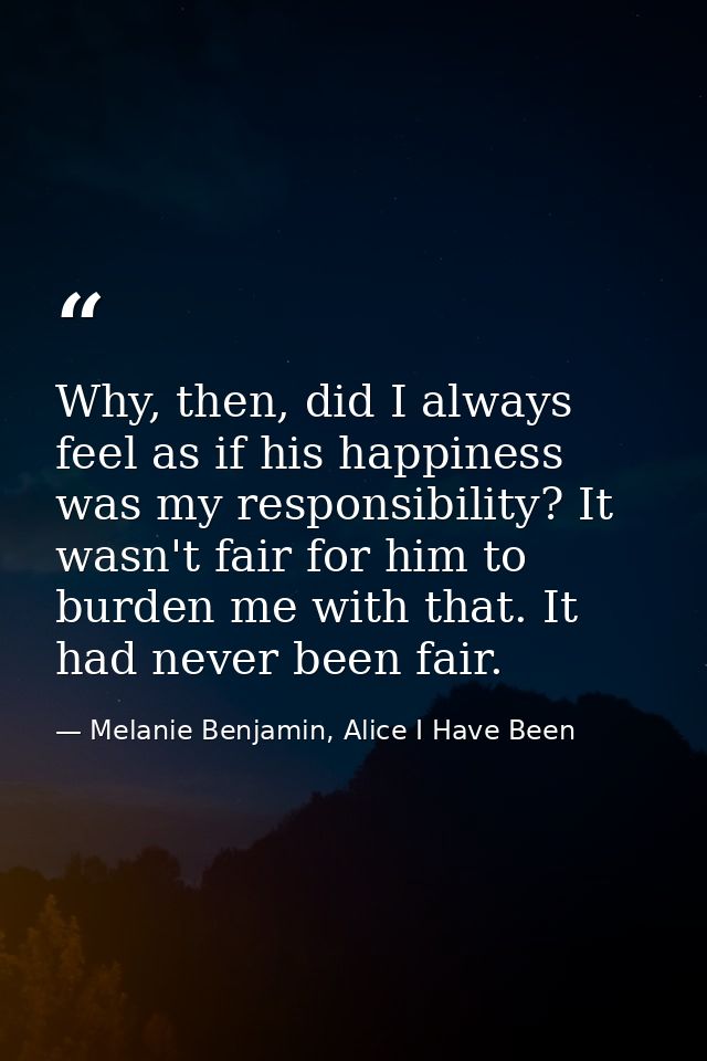Why, then, did I always feel as if his happiness was my responsibility? It wasn't fair for him to burden me with that. I — Melanie Benjamin, Alice I Have Been