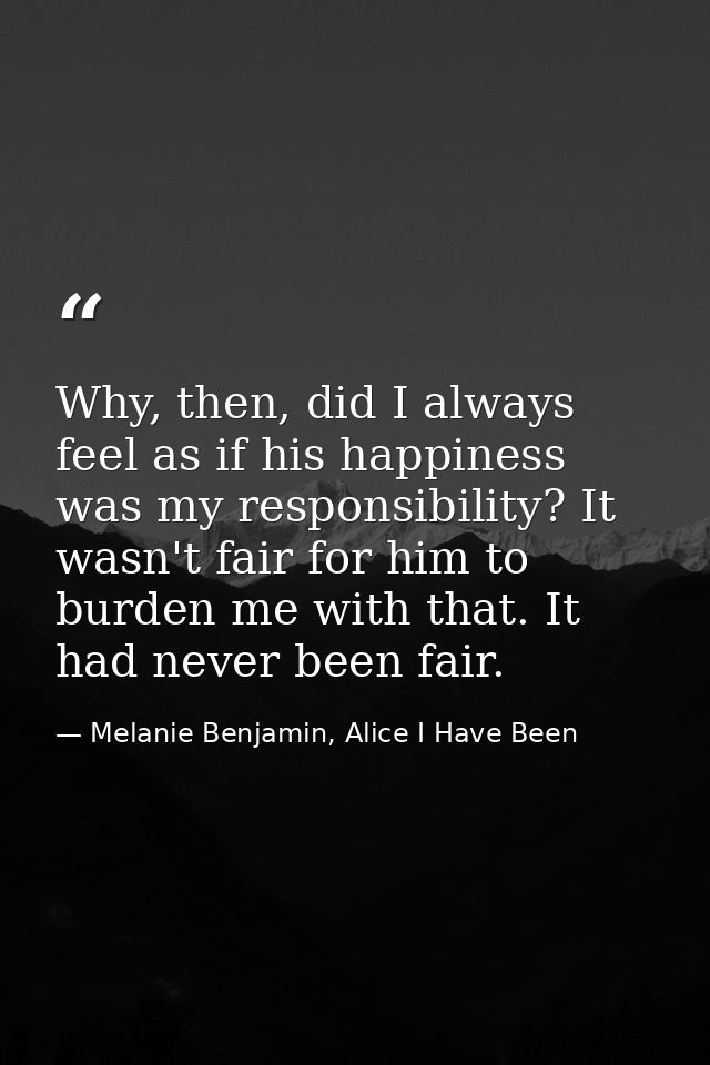 Why, then, did I always feel as if his happiness was my responsibility? It wasn't fair for him to burden me with that. I — Melanie Benjamin, Alice I Have Been