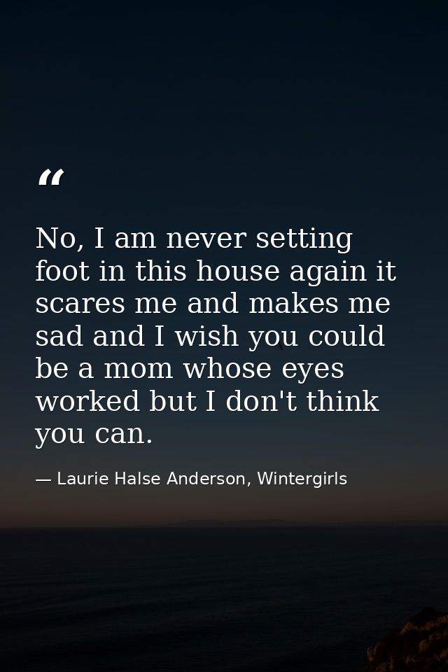 No, I am never setting foot in this house again it scares me and makes me sad and I wish you could be a mom whose eyes w — Laurie Halse Anderson, Wintergirls