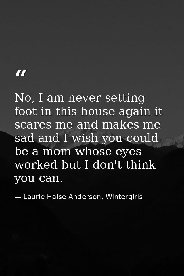 No, I am never setting foot in this house again it scares me and makes me sad and I wish you could be a mom whose eyes w — Laurie Halse Anderson, Wintergirls
