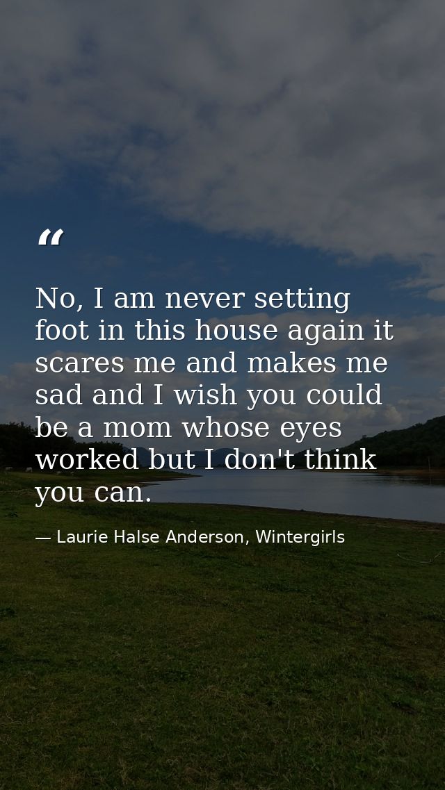 No, I am never setting foot in this house again it scares me and makes me sad and I wish you could be a mom whose eyes w — Laurie Halse Anderson, Wintergirls