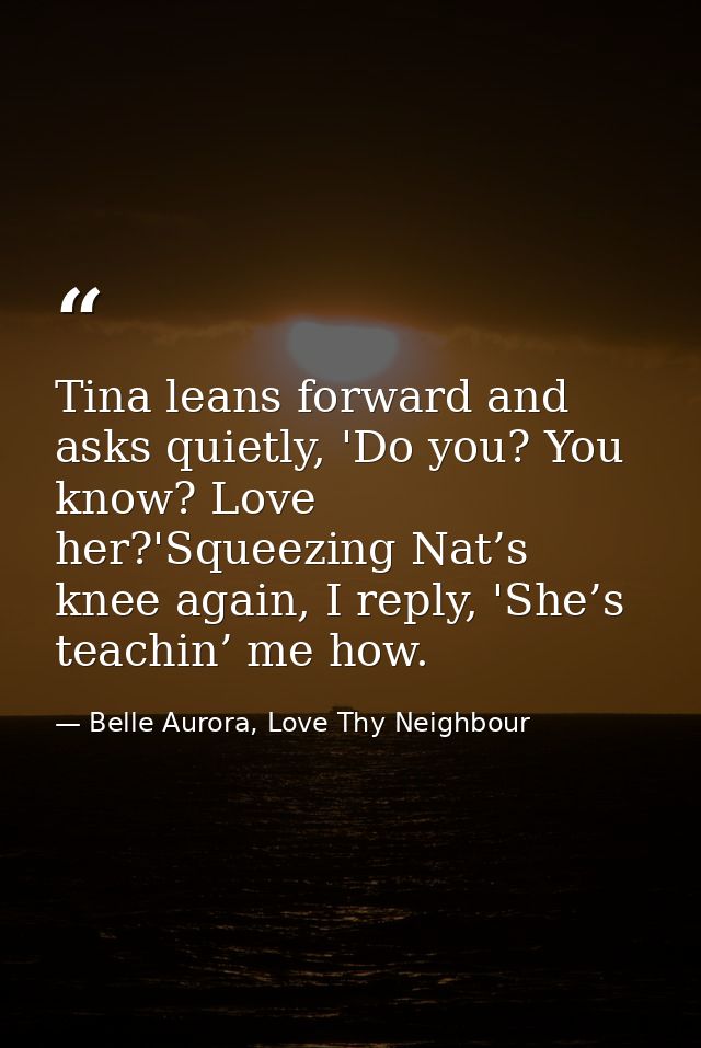 Tina leans forward and asks quietly, 'Do you? You know? Love her?'Squeezing Nat’s knee again, I reply, 'She’s teachin’ m — Belle Aurora, Love Thy Neighbour