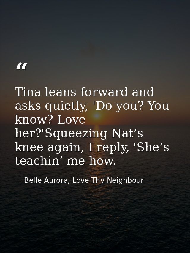 Tina leans forward and asks quietly, 'Do you? You know? Love her?'Squeezing Nat’s knee again, I reply, 'She’s teachin’ m — Belle Aurora, Love Thy Neighbour