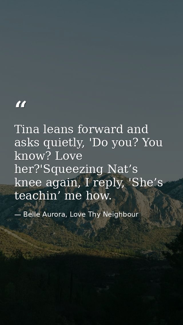 Tina leans forward and asks quietly, 'Do you? You know? Love her?'Squeezing Nat’s knee again, I reply, 'She’s teachin’ m — Belle Aurora, Love Thy Neighbour