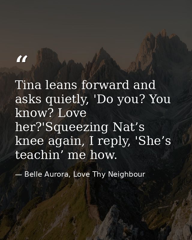 Tina leans forward and asks quietly, 'Do you? You know? Love her?'Squeezing Nat’s knee again, I reply, 'She’s teachin’ m — Belle Aurora, Love Thy Neighbour