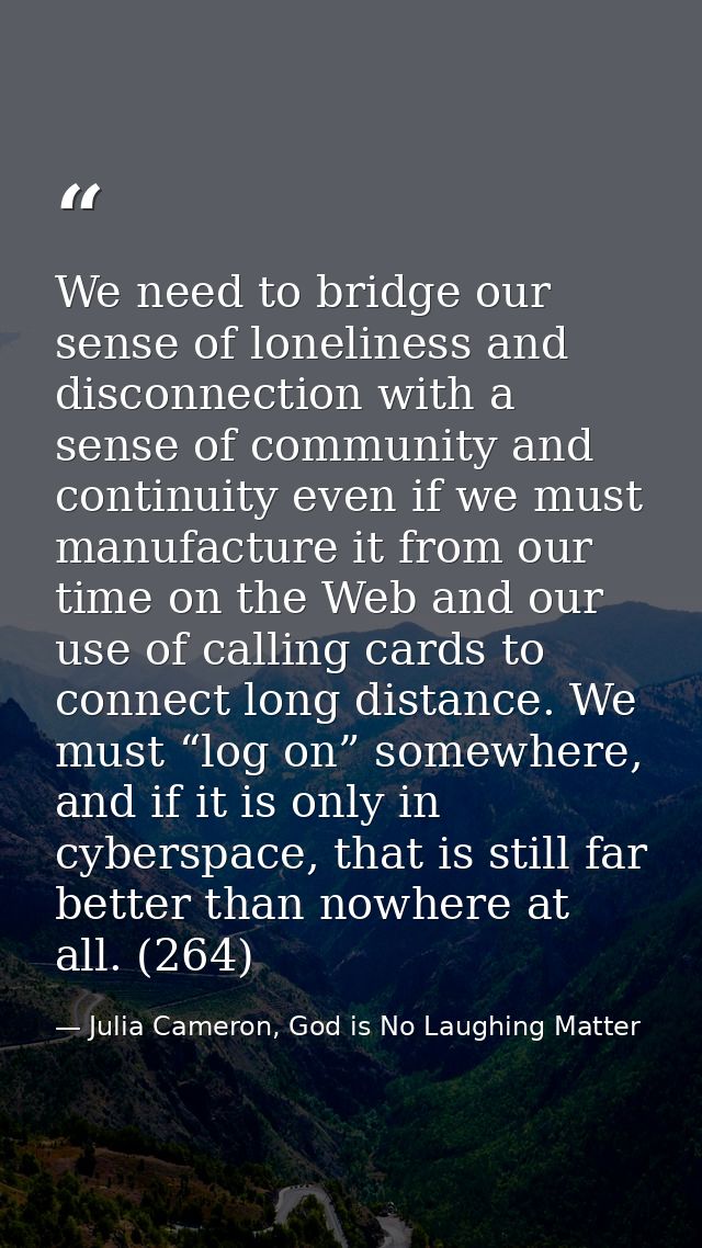 We need to bridge our sense of loneliness and disconnection with a sense of community and continuity even if we must man — Julia Cameron, God is No Laughing Matter