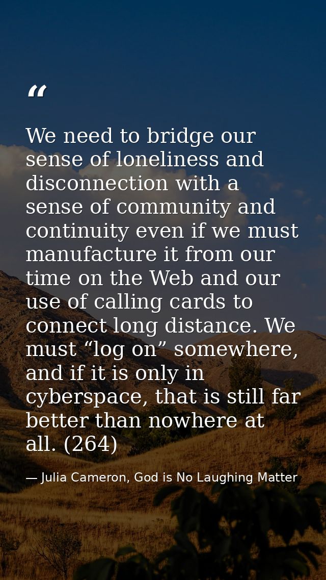 We need to bridge our sense of loneliness and disconnection with a sense of community and continuity even if we must man — Julia Cameron, God is No Laughing Matter