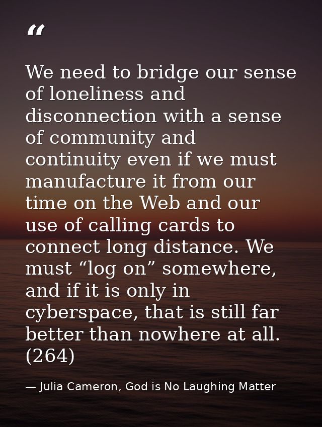 We need to bridge our sense of loneliness and disconnection with a sense of community and continuity even if we must man — Julia Cameron, God is No Laughing Matter