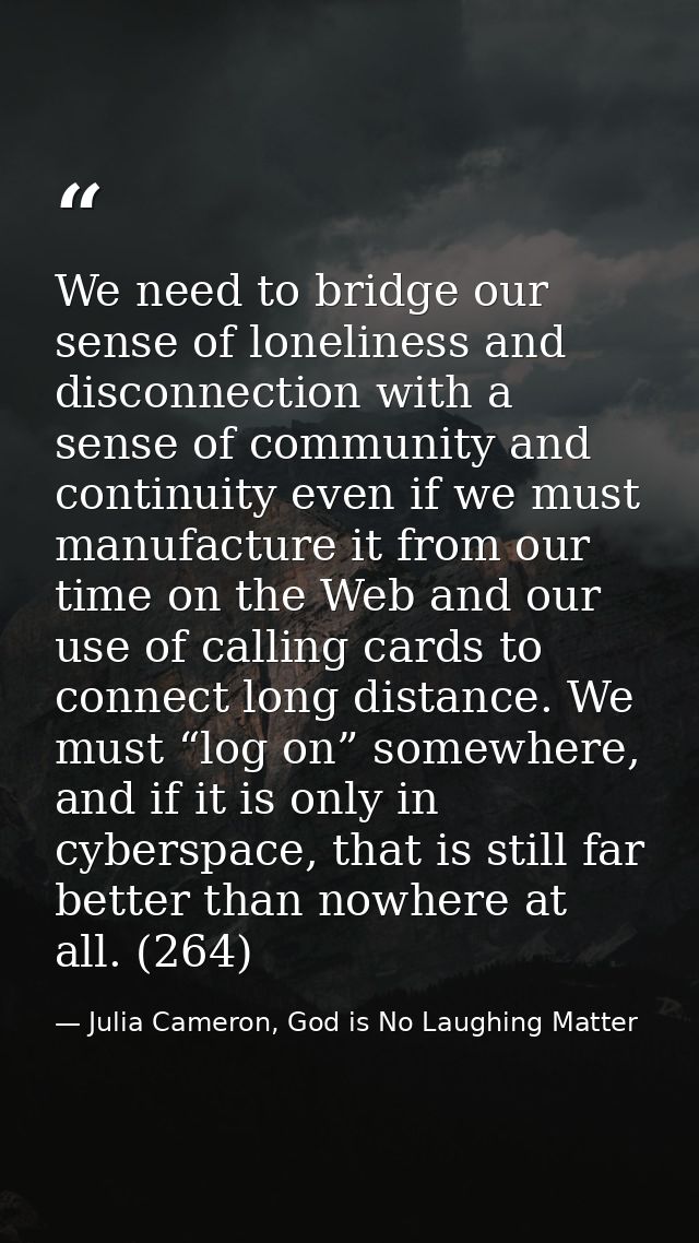 We need to bridge our sense of loneliness and disconnection with a sense of community and continuity even if we must man — Julia Cameron, God is No Laughing Matter