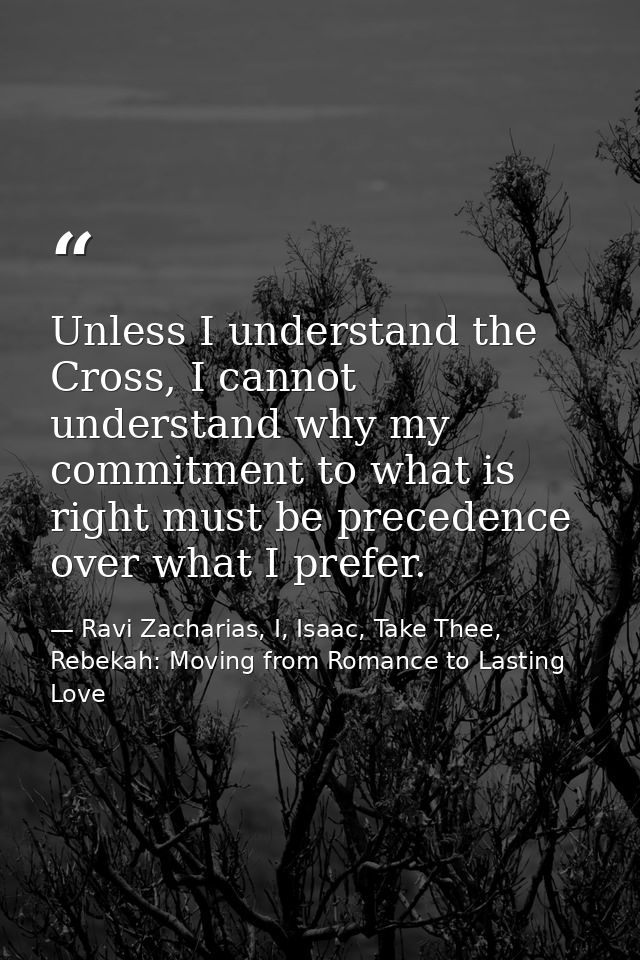 Unless I understand the Cross, I cannot understand why my commitment to what is right must be precedence over what I pre — Ravi Zacharias, I, Isaac, Take Thee, Rebekah: Moving from Romance to Lasting Love
