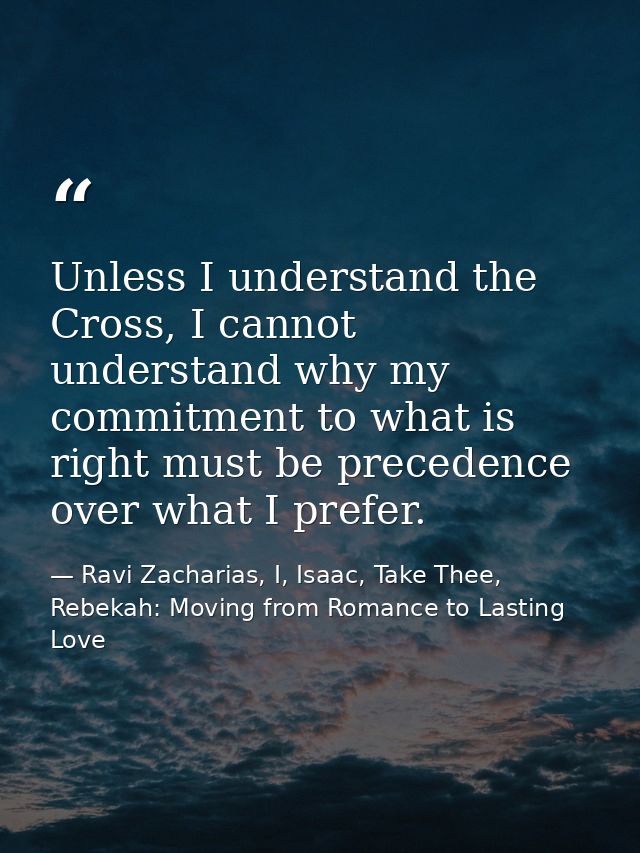 Unless I understand the Cross, I cannot understand why my commitment to what is right must be precedence over what I pre — Ravi Zacharias, I, Isaac, Take Thee, Rebekah: Moving from Romance to Lasting Love