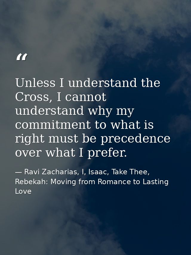 Unless I understand the Cross, I cannot understand why my commitment to what is right must be precedence over what I pre — Ravi Zacharias, I, Isaac, Take Thee, Rebekah: Moving from Romance to Lasting Love