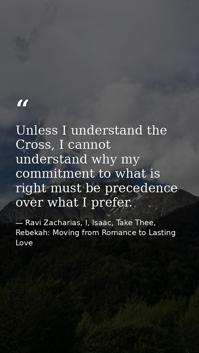 Unless I understand the Cross, I cannot understand why my commitment to what is right must be precedence over what I pre — Ravi Zacharias, I, Isaac, Take Thee, Rebekah: Moving from Romance to Lasting Love