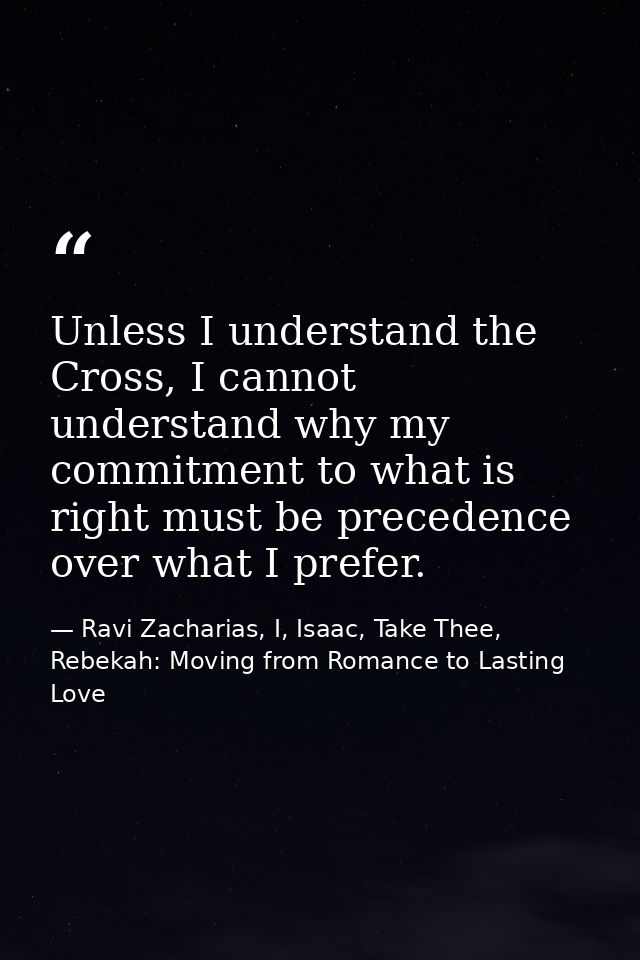 Unless I understand the Cross, I cannot understand why my commitment to what is right must be precedence over what I pre — Ravi Zacharias, I, Isaac, Take Thee, Rebekah: Moving from Romance to Lasting Love
