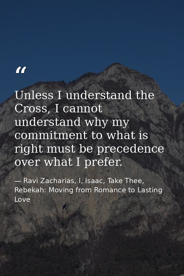 Unless I understand the Cross, I cannot understand why my commitment to what is right must be precedence over what I pre — Ravi Zacharias, I, Isaac, Take Thee, Rebekah: Moving from Romance to Lasting Love