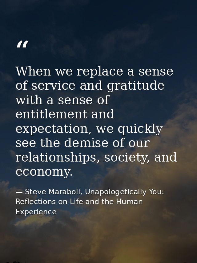 When we replace a sense of service and gratitude with a sense of entitlement and expectation, we quickly see the demise  — Steve Maraboli, Unapologetically You: Reflections on Life and the Human Experience